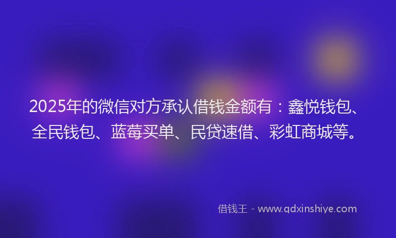 2025年的微信对方承认借钱金额有：鑫悦钱包、全民钱包、蓝莓买单、民贷速借、彩虹商城等。