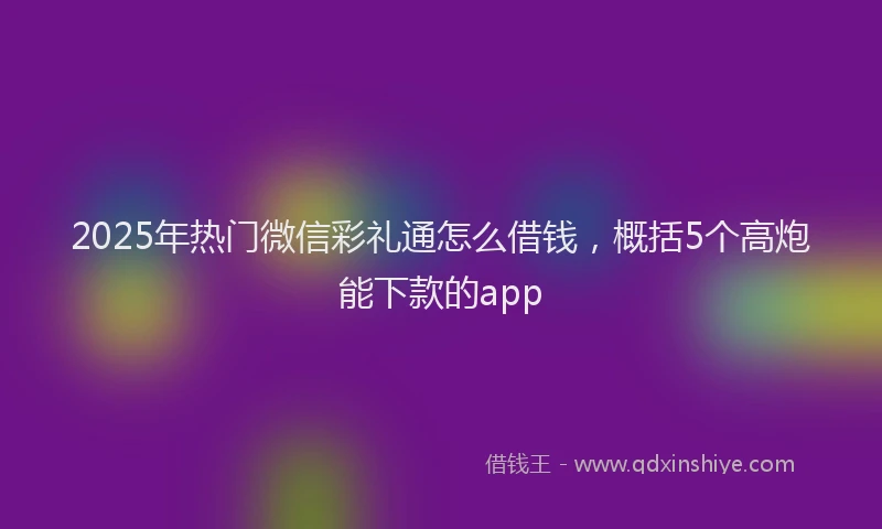 2025年热门微信彩礼通怎么借钱，概括5个高炮能下款的app