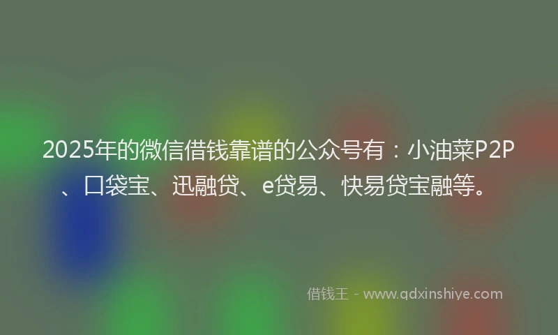 2025年的微信借钱靠谱的公众号有：小油菜P2P、口袋宝、迅融贷、e贷易、快易贷宝融等。