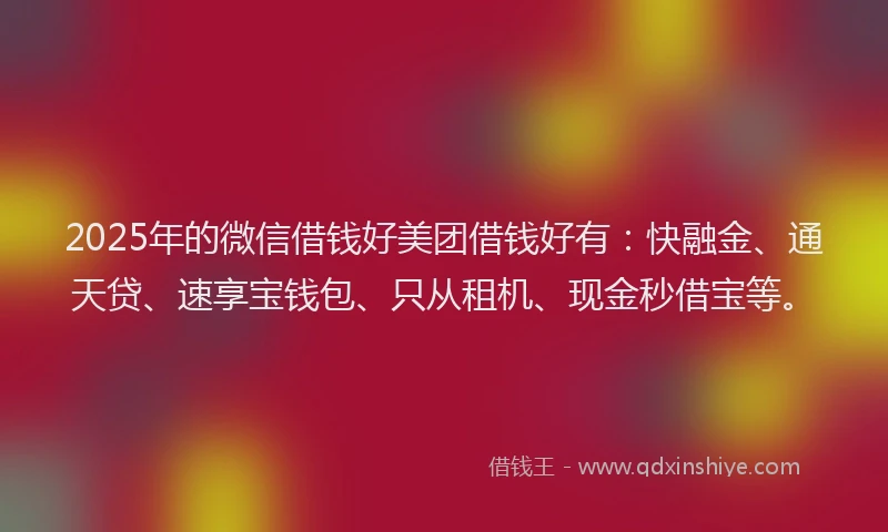 2025年的微信借钱好美团借钱好有：快融金、通天贷、速享宝钱包、只从租机、现金秒借宝等。