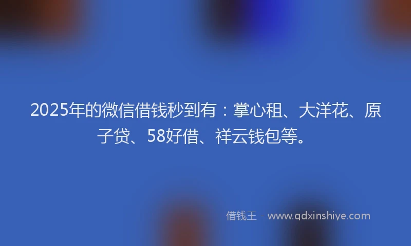 2025年的微信借钱秒到有：掌心租、大洋花、原子贷、58好借、祥云钱包等。