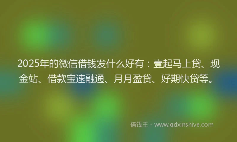2025年的微信借钱发什么好有：壹起马上贷、现金站、借款宝速融通、月月盈贷、好期快贷等。
