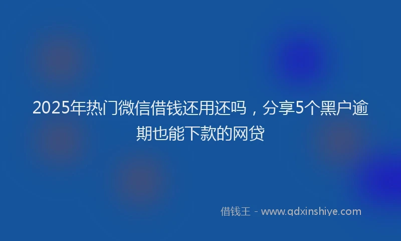 2025年热门微信借钱还用还吗，分享5个黑户逾期也能下款的网贷