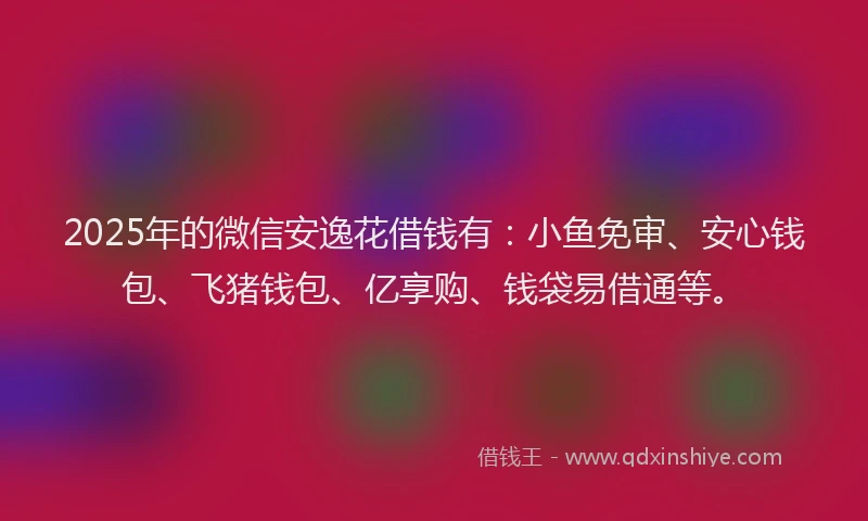 2025年的微信安逸花借钱有：小鱼免审、安心钱包、飞猪钱包、亿享购、钱袋易借通等。