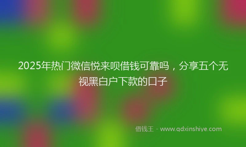 2025年热门微信悦来呗借钱可靠吗，分享五个无视黑白户下款的口子