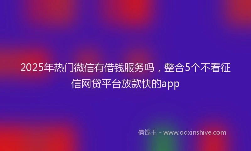 2025年热门微信有借钱服务吗，整合5个不看征信网贷平台放款快的app