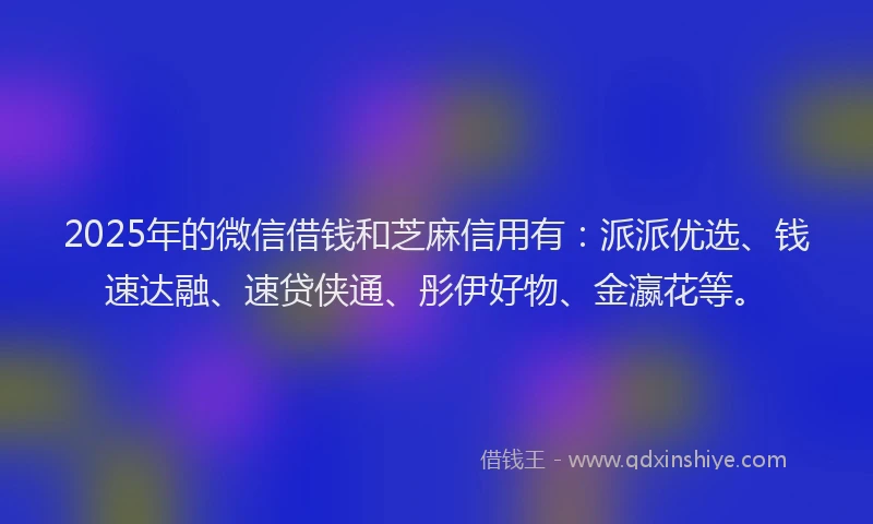 2025年的微信借钱和芝麻信用有：派派优选、钱速达融、速贷侠通、彤伊好物、金瀛花等。