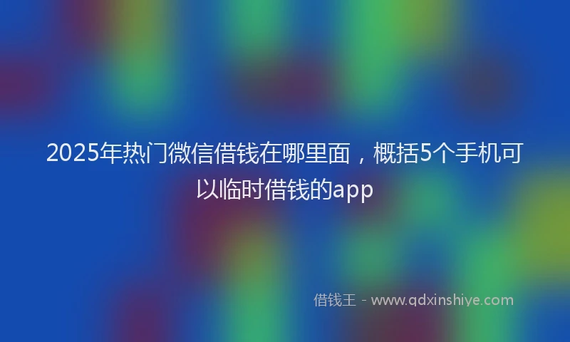 2025年热门微信借钱在哪里面，概括5个手机可以临时借钱的app