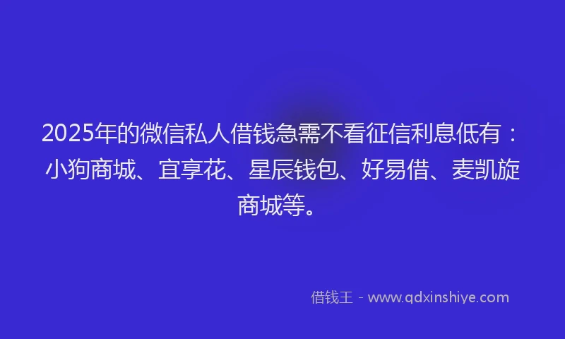 2025年的微信私人借钱急需不看征信利息低有：小狗商城、宜享花、星辰钱包、好易借、麦凯旋商城等。