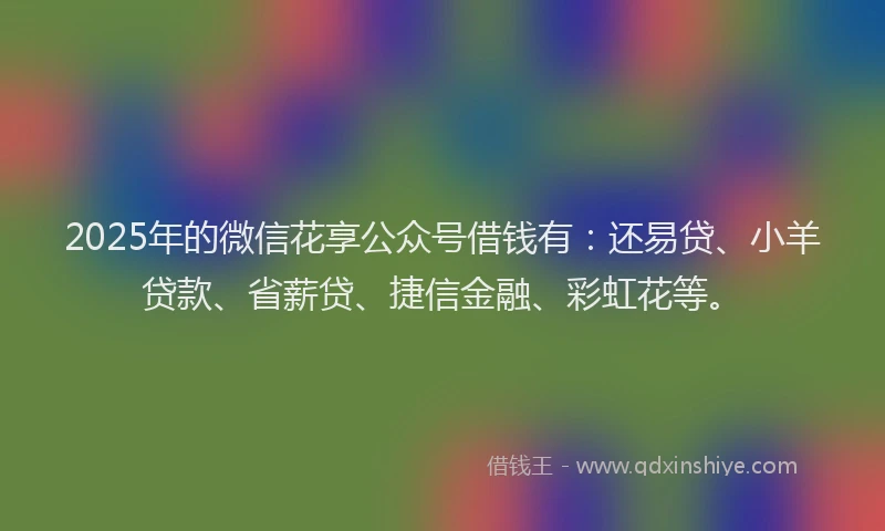 2025年的微信花享公众号借钱有：还易贷、小羊贷款、省薪贷、捷信金融、彩虹花等。