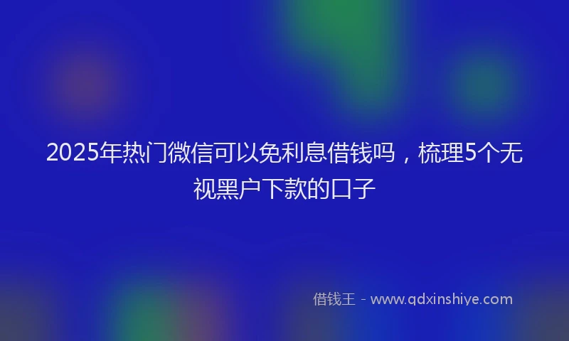 2025年热门微信可以免利息借钱吗，梳理5个无视黑户下款的口子