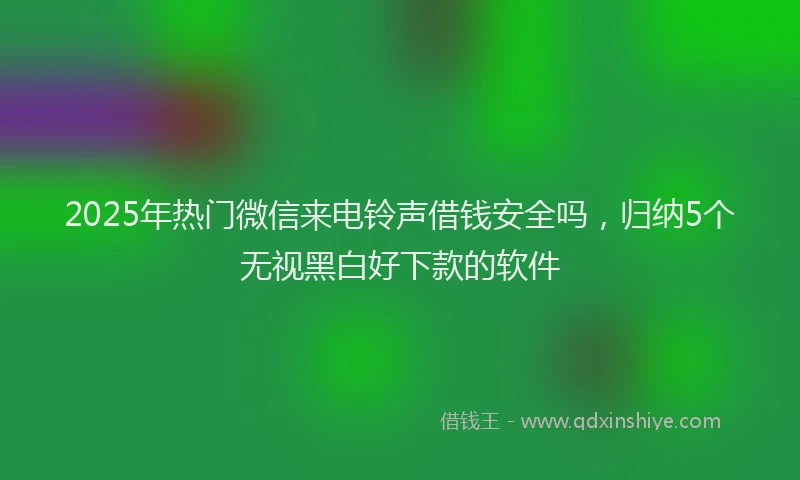 2025年热门微信来电铃声借钱安全吗，归纳5个无视黑白好下款的软件