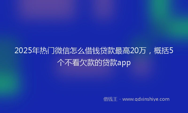 2025年热门微信怎么借钱贷款最高20万，概括5个不看欠款的贷款app