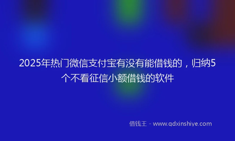 2025年热门微信支付宝有没有能借钱的，归纳5个不看征信小额借钱的软件