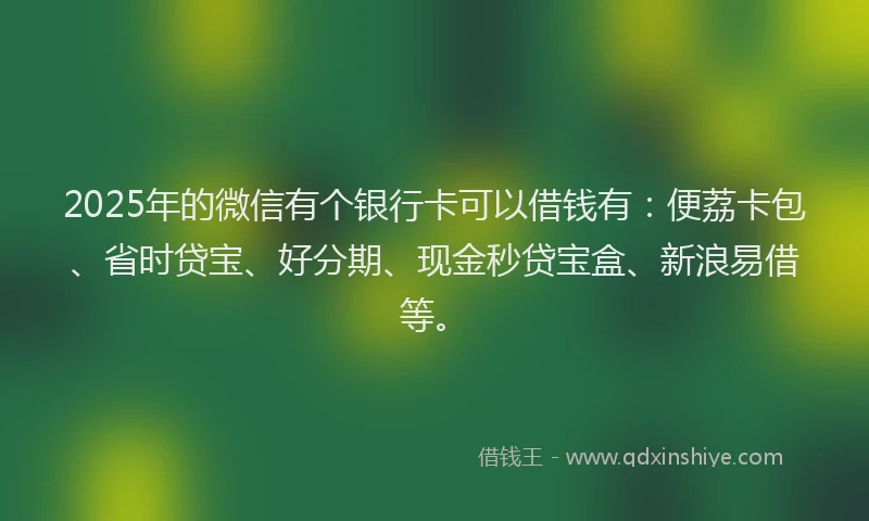 2025年的微信有个银行卡可以借钱有：便荔卡包、省时贷宝、好分期、现金秒贷宝盒、新浪易借等。
