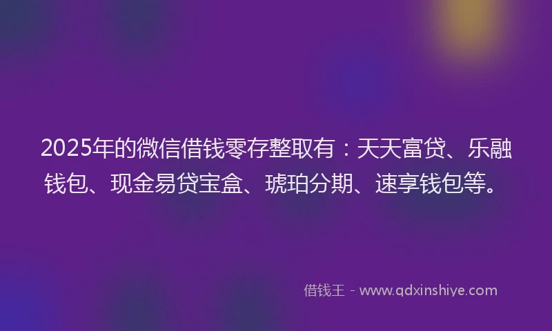 2025年的微信借钱零存整取有：天天富贷、乐融钱包、现金易贷宝盒、琥珀分期、速享钱包等。