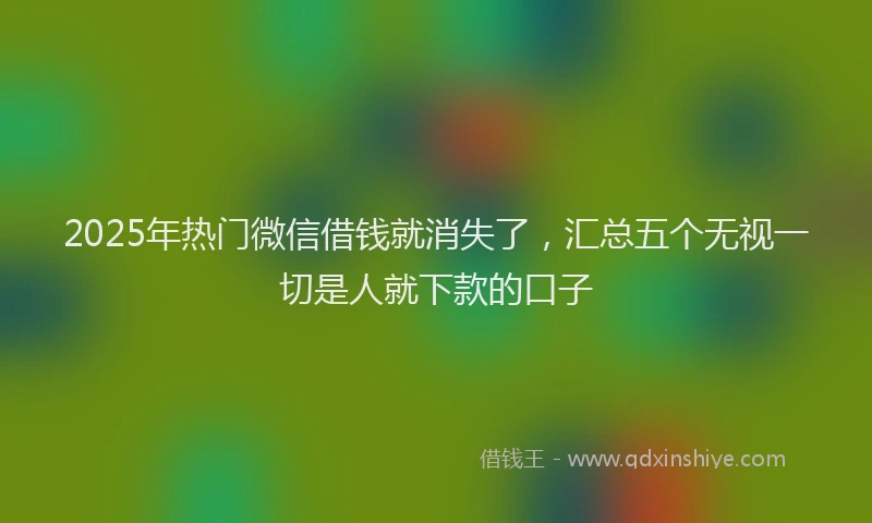 2025年热门微信借钱就消失了，汇总五个无视一切是人就下款的口子