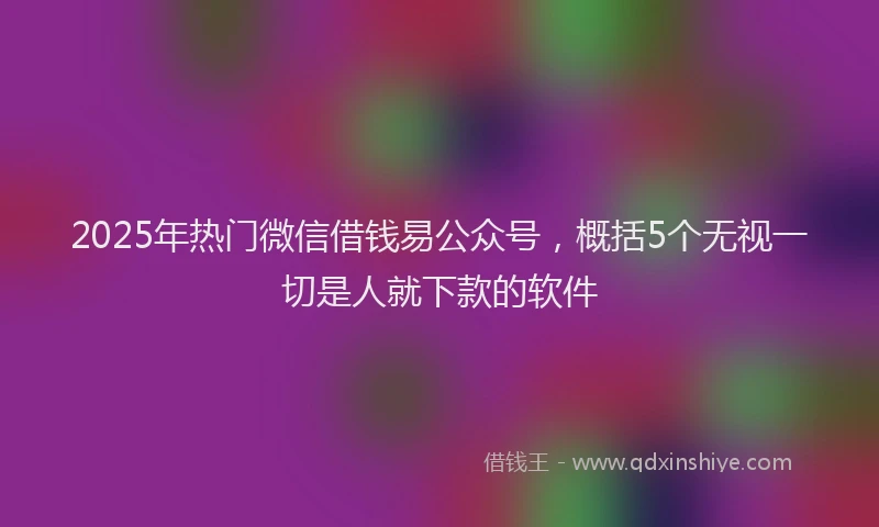 2025年热门微信借钱易公众号，概括5个无视一切是人就下款的软件