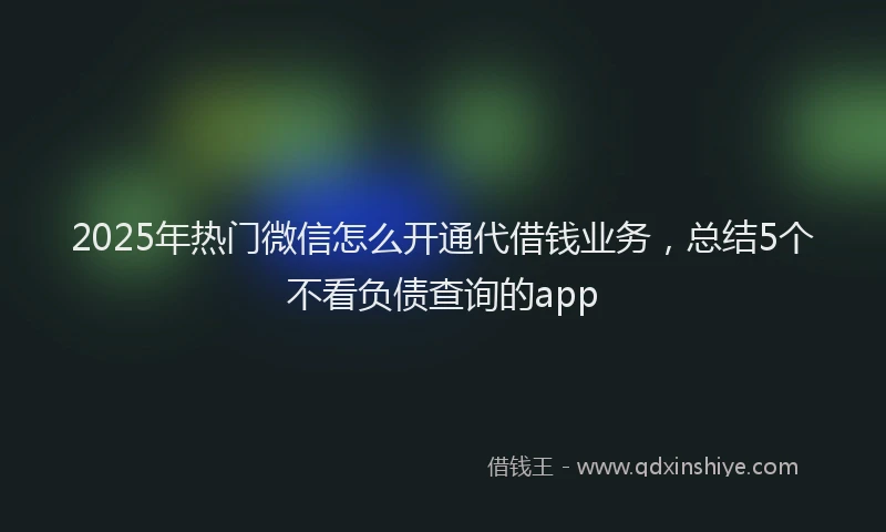 2025年热门微信怎么开通代借钱业务，总结5个不看负债查询的app