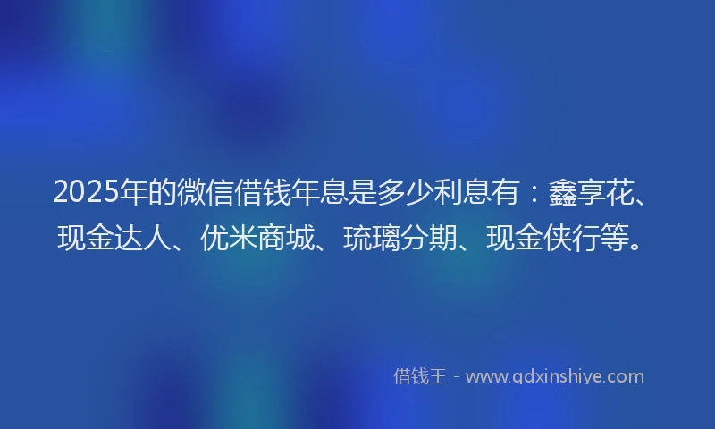 2025年的微信借钱年息是多少利息有：鑫享花、现金达人、优米商城、琉璃分期、现金侠行等。
