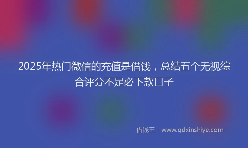 2025年热门微信的充值是借钱，总结五个无视综合评分不足必下款口子