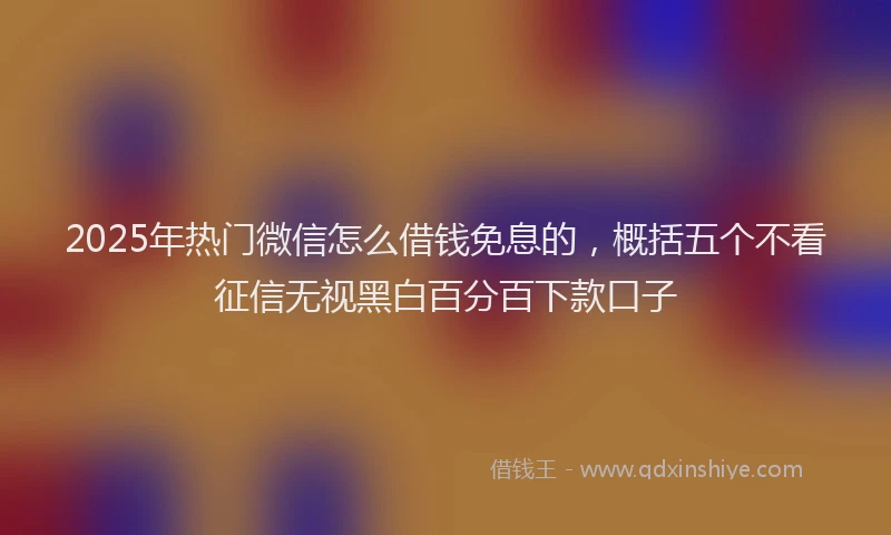 2025年热门微信怎么借钱免息的，概括五个不看征信无视黑白百分百下款口子