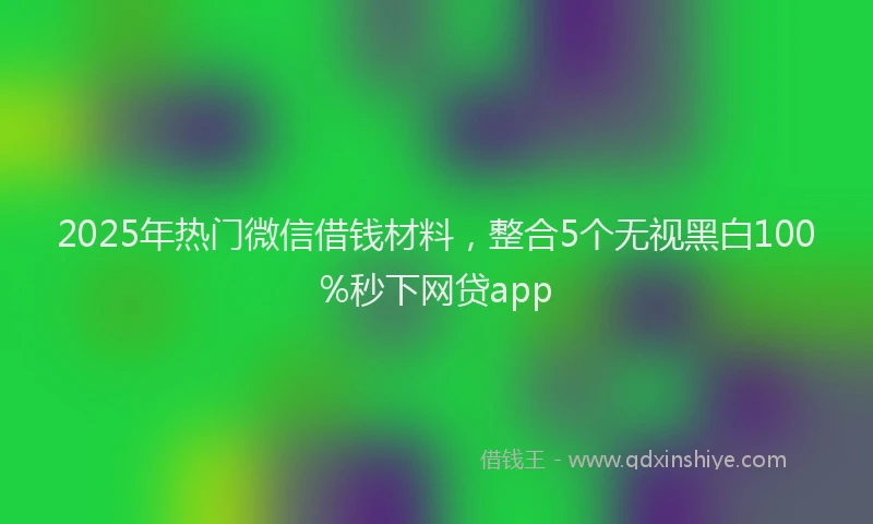 2025年热门微信借钱材料，整合5个无视黑白100%秒下网贷app