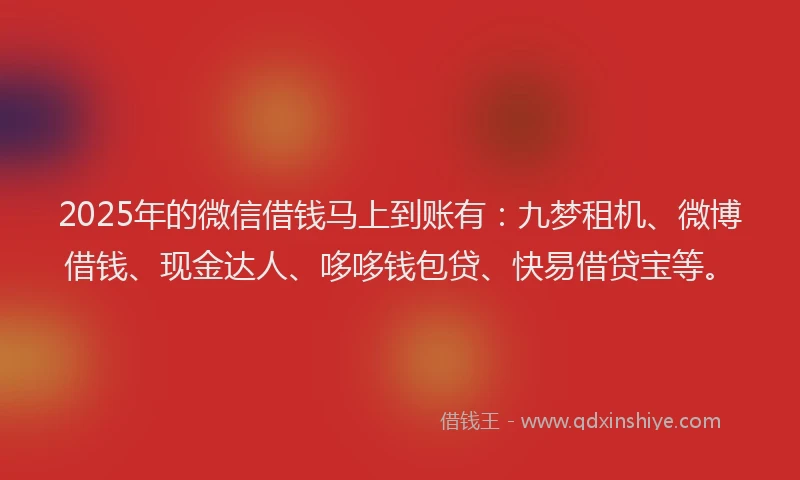 2025年的微信借钱马上到账有：九梦租机、微博借钱、现金达人、哆哆钱包贷、快易借贷宝等。