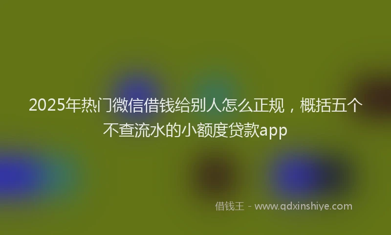 2025年热门微信借钱给别人怎么正规，概括五个不查流水的小额度贷款app