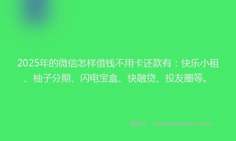 2025年的微信怎样借钱不用卡还款有：快乐小租、柚子分期、闪电宝盒、快融贷、投友圈等。
