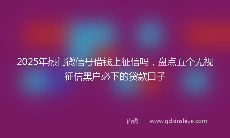 2025年热门微信号借钱上征信吗，盘点五个无视征信黑户必下的贷款口子