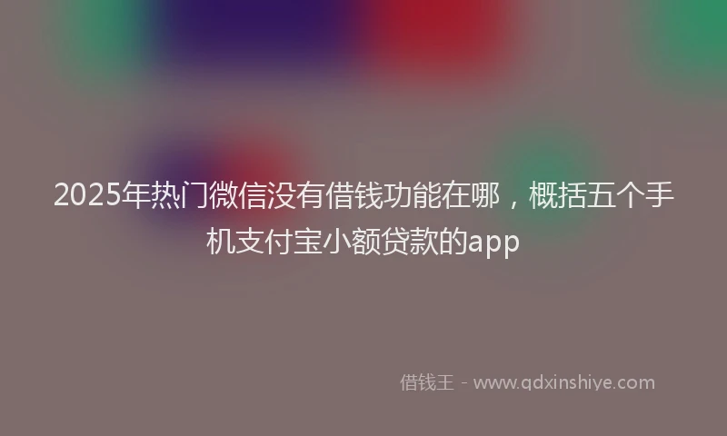 2025年热门微信没有借钱功能在哪，概括五个手机支付宝小额贷款的app