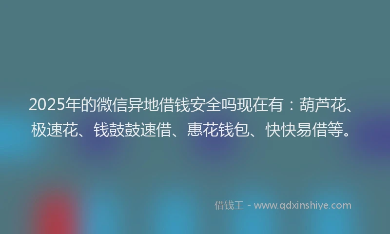 2025年的微信异地借钱安全吗现在有：葫芦花、极速花、钱鼓鼓速借、惠花钱包、快快易借等。