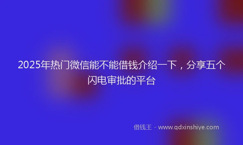 2025年热门微信能不能借钱介绍一下，分享五个闪电审批的平台