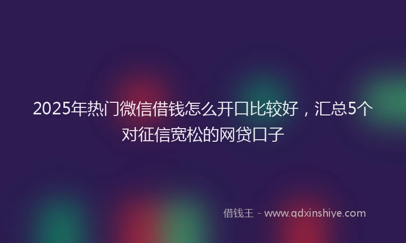 2025年热门微信借钱怎么开口比较好，汇总5个对征信宽松的网贷口子