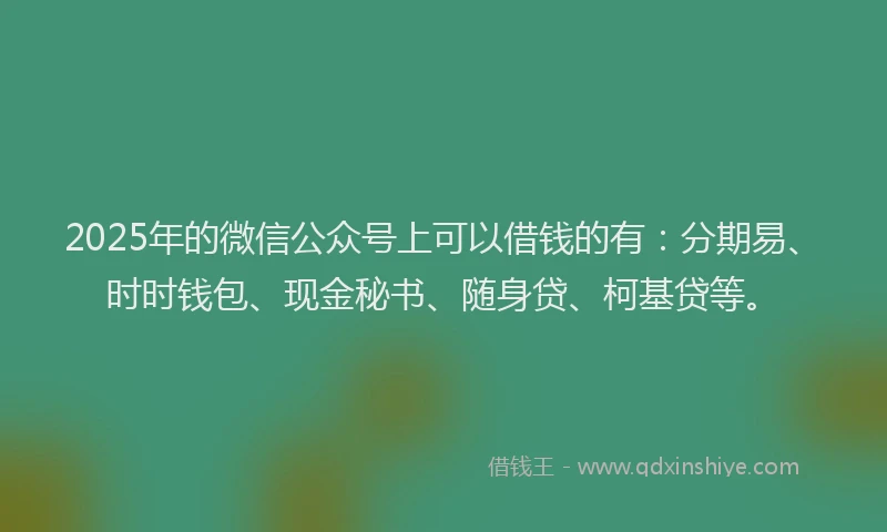2025年的微信公众号上可以借钱的有：分期易、时时钱包、现金秘书、随身贷、柯基贷等。