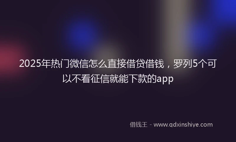 2025年热门微信怎么直接借贷借钱，罗列5个可以不看征信就能下款的app
