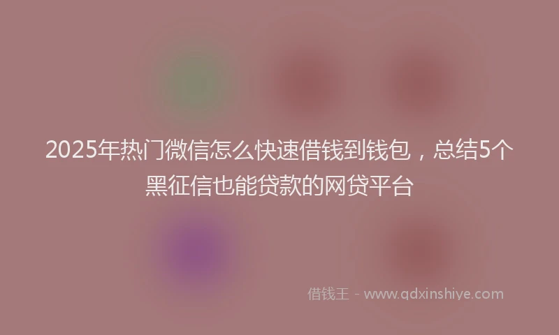 2025年热门微信怎么快速借钱到钱包，总结5个黑征信也能贷款的网贷平台