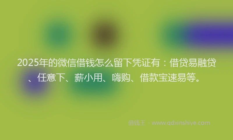 2025年的微信借钱怎么留下凭证有：借贷易融贷、任意下、薪小用、嗨购、借款宝速易等。