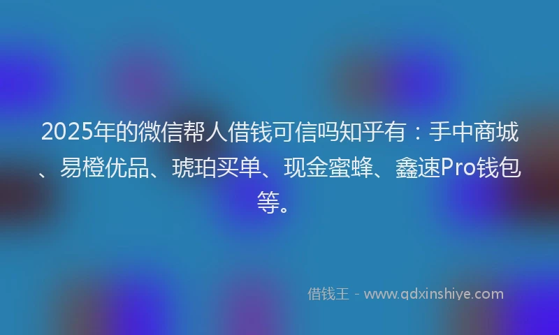 2025年的微信帮人借钱可信吗知乎有：手中商城、易橙优品、琥珀买单、现金蜜蜂、鑫速Pro钱包等。