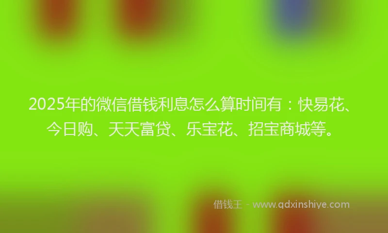 2025年的微信借钱利息怎么算时间有：快易花、今日购、天天富贷、乐宝花、招宝商城等。