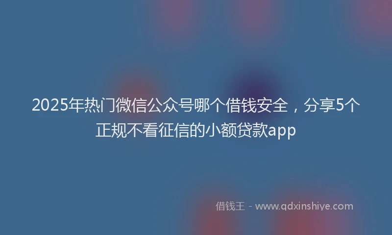 2025年热门微信公众号哪个借钱安全，分享5个正规不看征信的小额贷款app