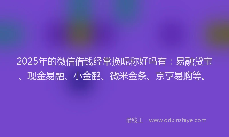 2025年的微信借钱经常换昵称好吗有：易融贷宝、现金易融、小金鹤、微米金条、京享易购等。