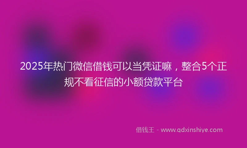 2025年热门微信借钱可以当凭证嘛，整合5个正规不看征信的小额贷款平台