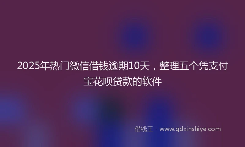 2025年热门微信借钱逾期10天，整理五个凭支付宝花呗贷款的软件