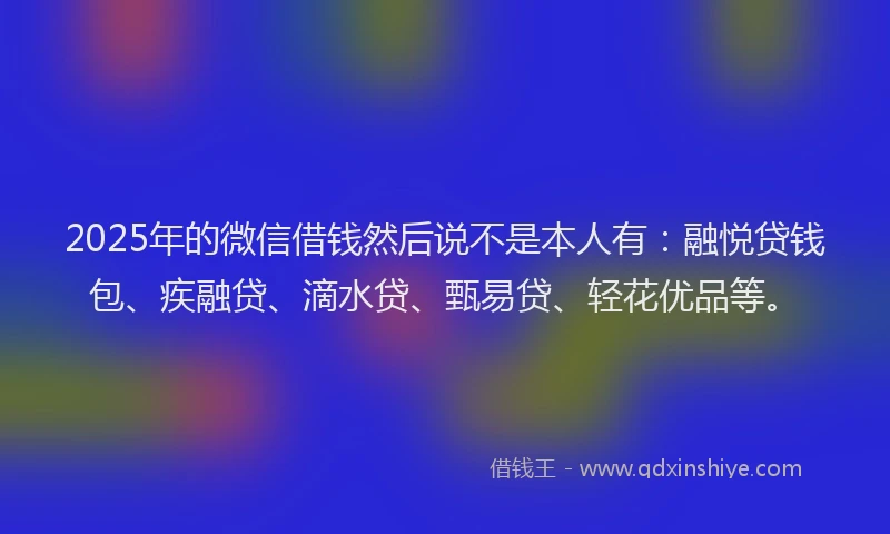 2025年的微信借钱然后说不是本人有：融悦贷钱包、疾融贷、滴水贷、甄易贷、轻花优品等。