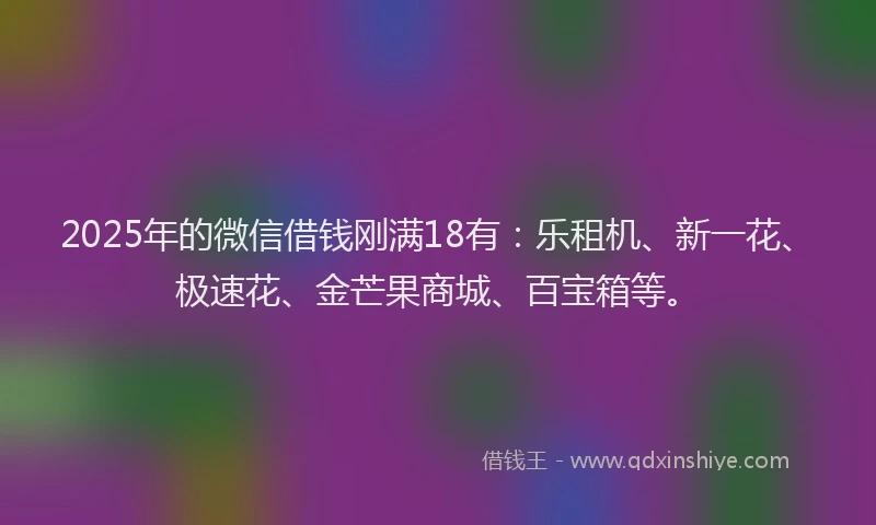 2025年的微信借钱刚满18有：乐租机、新一花、极速花、金芒果商城、百宝箱等。