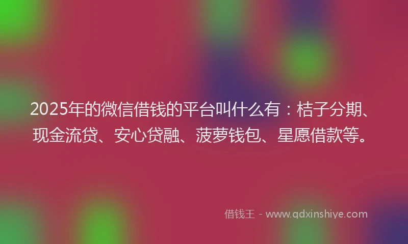 2025年的微信借钱的平台叫什么有：桔子分期、现金流贷、安心贷融、菠萝钱包、星愿借款等。