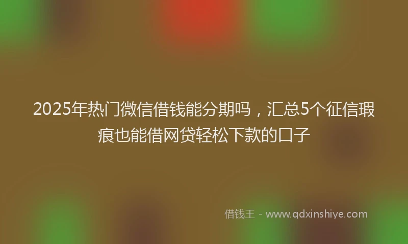 2025年热门微信借钱能分期吗，汇总5个征信瑕疵也能借网贷轻松下款的口子
