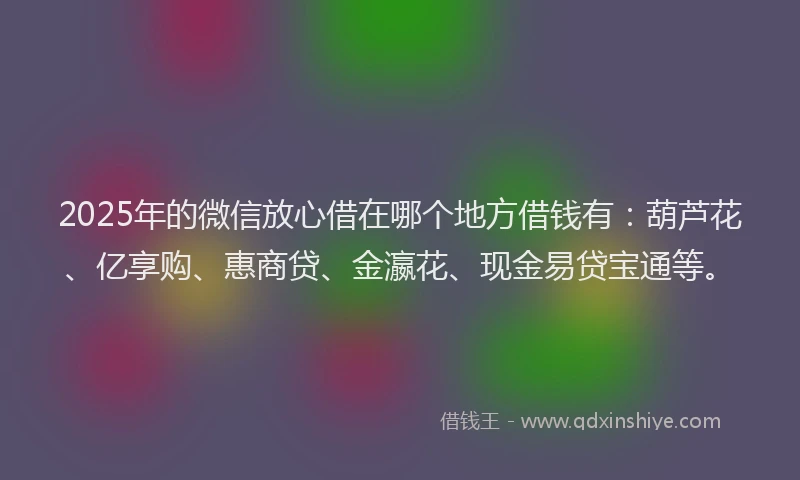 2025年的微信放心借在哪个地方借钱有：葫芦花、亿享购、惠商贷、金瀛花、现金易贷宝通等。
